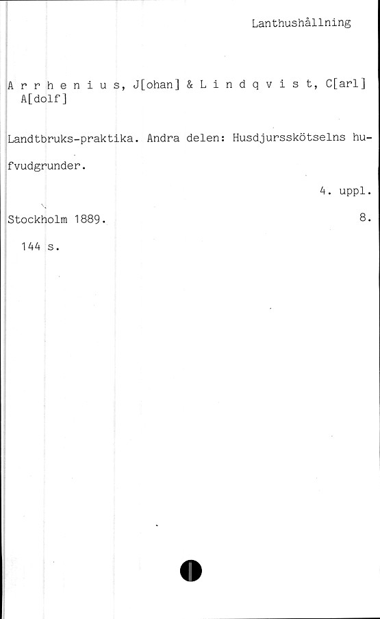  ﻿Lanthushållning
Arrhenius, J[ohan] &Lindqvist, C[arl]
A[dolf]
Landtbruks-praktika. Andra delen: Husdjursskötselns hu-
fvudgrunder.
4. uppl.
Stockholm 1889.
8.